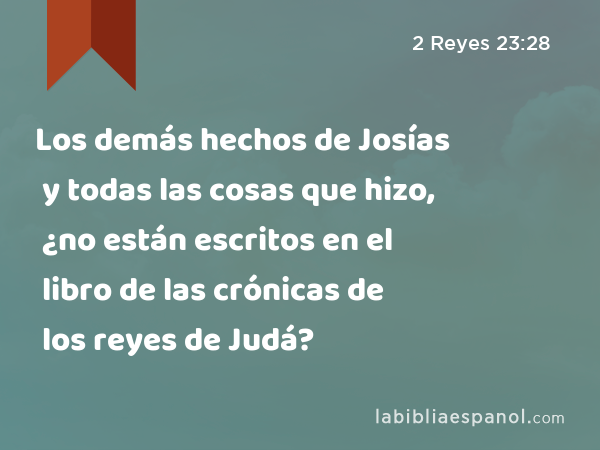Los demás hechos de Josías y todas las cosas que hizo, ¿no están escritos en el libro de las crónicas de los reyes de Judá? - 2 Reyes 23:28