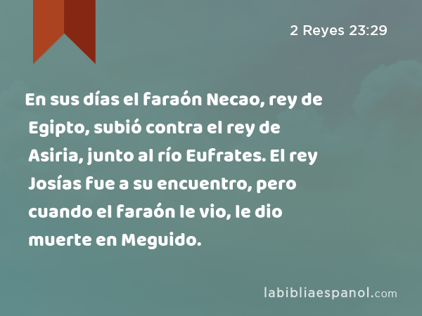 En sus días el faraón Necao, rey de Egipto, subió contra el rey de Asiria, junto al río Eufrates. El rey Josías fue a su encuentro, pero cuando el faraón le vio, le dio muerte en Meguido. - 2 Reyes 23:29