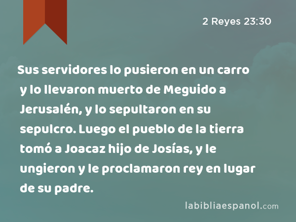 Sus servidores lo pusieron en un carro y lo llevaron muerto de Meguido a Jerusalén, y lo sepultaron en su sepulcro. Luego el pueblo de la tierra tomó a Joacaz hijo de Josías, y le ungieron y le proclamaron rey en lugar de su padre. - 2 Reyes 23:30