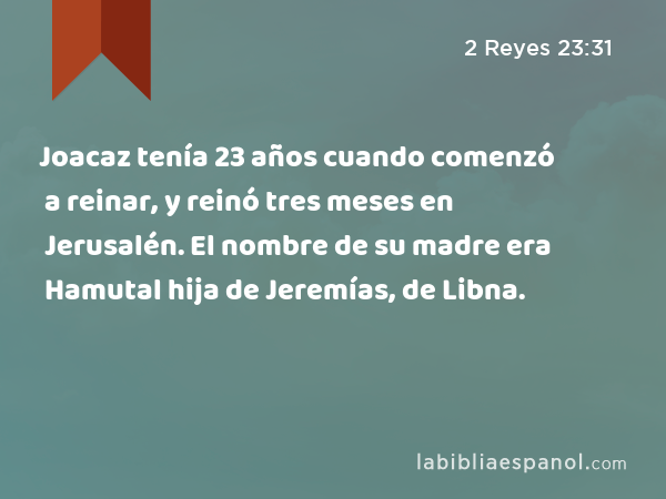 Joacaz tenía 23 años cuando comenzó a reinar, y reinó tres meses en Jerusalén. El nombre de su madre era Hamutal hija de Jeremías, de Libna. - 2 Reyes 23:31