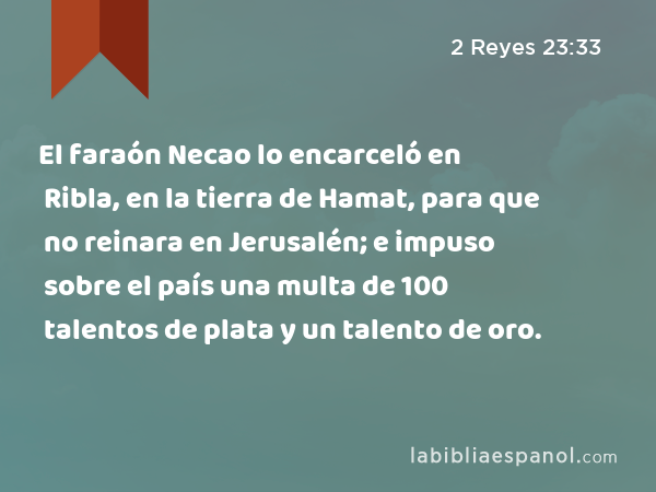 El faraón Necao lo encarceló en Ribla, en la tierra de Hamat, para que no reinara en Jerusalén; e impuso sobre el país una multa de 100 talentos de plata y un talento de oro. - 2 Reyes 23:33