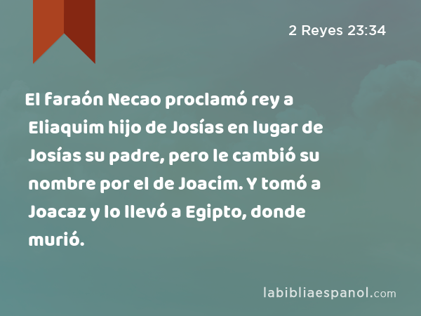 El faraón Necao proclamó rey a Eliaquim hijo de Josías en lugar de Josías su padre, pero le cambió su nombre por el de Joacim. Y tomó a Joacaz y lo llevó a Egipto, donde murió. - 2 Reyes 23:34