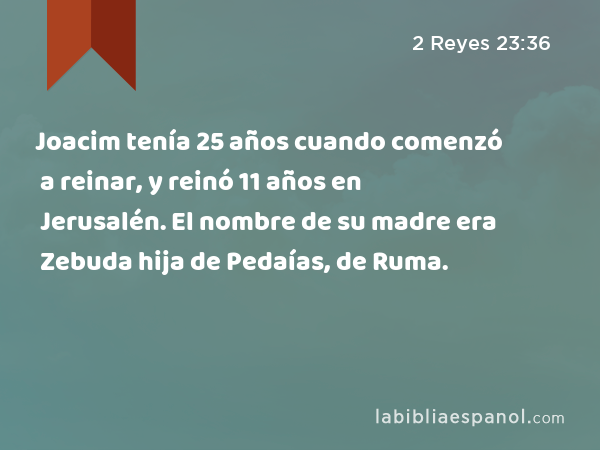 Joacim tenía 25 años cuando comenzó a reinar, y reinó 11 años en Jerusalén. El nombre de su madre era Zebuda hija de Pedaías, de Ruma. - 2 Reyes 23:36