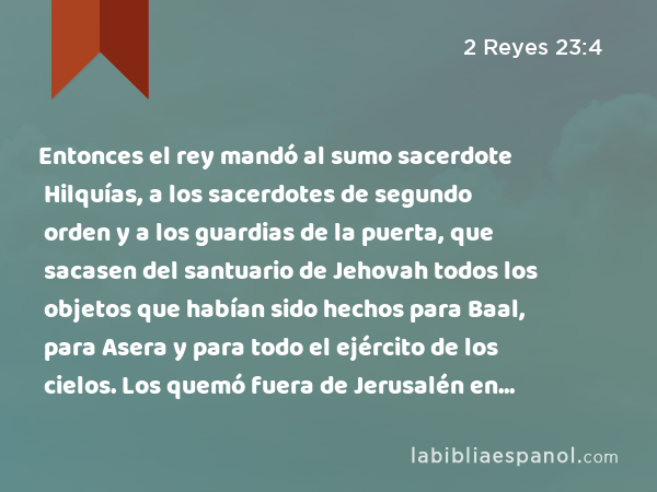 Entonces el rey mandó al sumo sacerdote Hilquías, a los sacerdotes de segundo orden y a los guardias de la puerta, que sacasen del santuario de Jehovah todos los objetos que habían sido hechos para Baal, para Asera y para todo el ejército de los cielos. Los quemó fuera de Jerusalén en los campos del Quedrón, e hizo llevar sus cenizas a Betel. - 2 Reyes 23:4