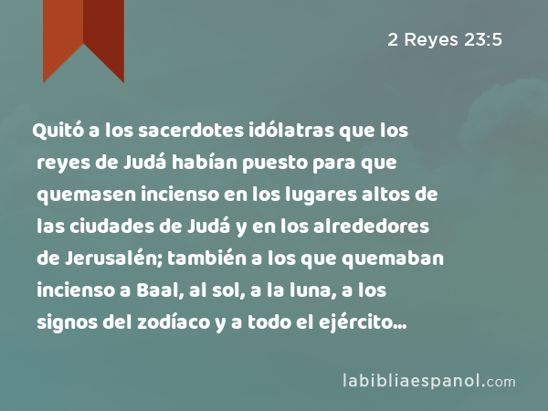 Quitó a los sacerdotes idólatras que los reyes de Judá habían puesto para que quemasen incienso en los lugares altos de las ciudades de Judá y en los alrededores de Jerusalén; también a los que quemaban incienso a Baal, al sol, a la luna, a los signos del zodíaco y a todo el ejército de los cielos. - 2 Reyes 23:5