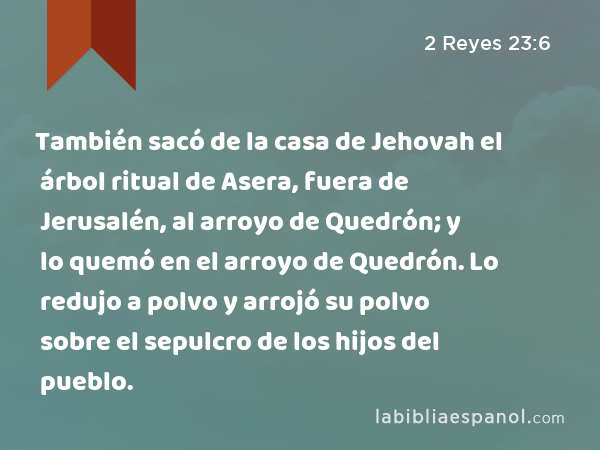 También sacó de la casa de Jehovah el árbol ritual de Asera, fuera de Jerusalén, al arroyo de Quedrón; y lo quemó en el arroyo de Quedrón. Lo redujo a polvo y arrojó su polvo sobre el sepulcro de los hijos del pueblo. - 2 Reyes 23:6