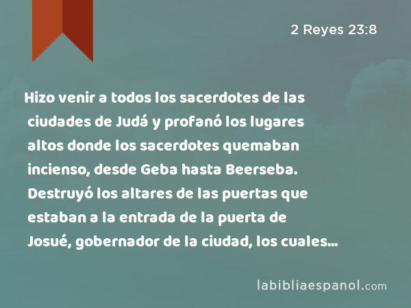 Hizo venir a todos los sacerdotes de las ciudades de Judá y profanó los lugares altos donde los sacerdotes quemaban incienso, desde Geba hasta Beerseba. Destruyó los altares de las puertas que estaban a la entrada de la puerta de Josué, gobernador de la ciudad, los cuales estaban a la izquierda, según uno entra por la puerta de la ciudad. - 2 Reyes 23:8