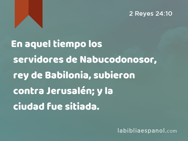 En aquel tiempo los servidores de Nabucodonosor, rey de Babilonia, subieron contra Jerusalén; y la ciudad fue sitiada. - 2 Reyes 24:10