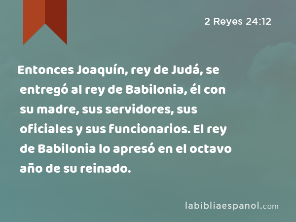 Entonces Joaquín, rey de Judá, se entregó al rey de Babilonia, él con su madre, sus servidores, sus oficiales y sus funcionarios. El rey de Babilonia lo apresó en el octavo año de su reinado. - 2 Reyes 24:12