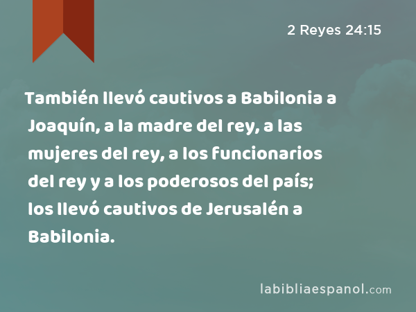 También llevó cautivos a Babilonia a Joaquín, a la madre del rey, a las mujeres del rey, a los funcionarios del rey y a los poderosos del país; los llevó cautivos de Jerusalén a Babilonia. - 2 Reyes 24:15