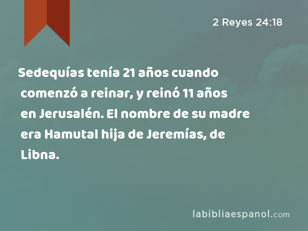 Sedequías tenía 21 años cuando comenzó a reinar, y reinó 11 años en Jerusalén. El nombre de su madre era Hamutal hija de Jeremías, de Libna. - 2 Reyes 24:18