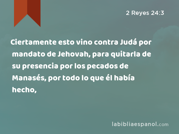 Ciertamente esto vino contra Judá por mandato de Jehovah, para quitarla de su presencia por los pecados de Manasés, por todo lo que él había hecho, - 2 Reyes 24:3