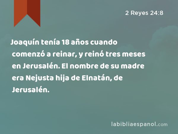 Joaquín tenía 18 años cuando comenzó a reinar, y reinó tres meses en Jerusalén. El nombre de su madre era Nejusta hija de Elnatán, de Jerusalén. - 2 Reyes 24:8