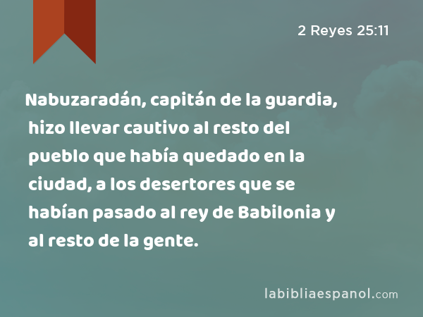 Nabuzaradán, capitán de la guardia, hizo llevar cautivo al resto del pueblo que había quedado en la ciudad, a los desertores que se habían pasado al rey de Babilonia y al resto de la gente. - 2 Reyes 25:11