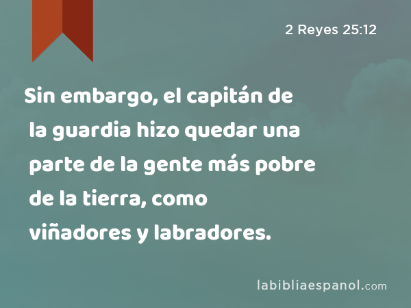 Sin embargo, el capitán de la guardia hizo quedar una parte de la gente más pobre de la tierra, como viñadores y labradores. - 2 Reyes 25:12