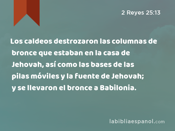 Los caldeos destrozaron las columnas de bronce que estaban en la casa de Jehovah, así como las bases de las pilas móviles y la fuente de bronce que estaban en la casa de Jehovah; y se llevaron el bronce a Babilonia. - 2 Reyes 25:13