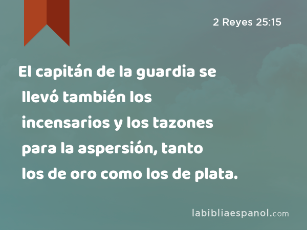 El capitán de la guardia se llevó también los incensarios y los tazones para la aspersión, tanto los de oro como los de plata. - 2 Reyes 25:15