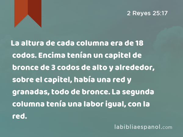 La altura de cada columna era de 18 codos. Encima tenían un capitel de bronce de 3 codos de alto y alrededor, sobre el capitel, había una red y granadas, todo de bronce. La segunda columna tenía una labor igual, con la red. - 2 Reyes 25:17