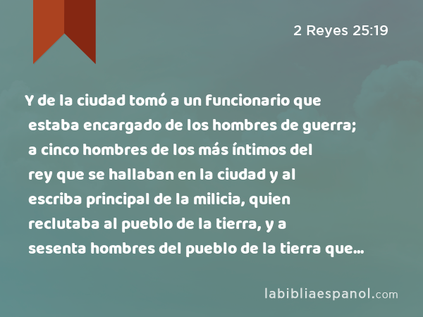 Y de la ciudad tomó a un funcionario que estaba encargado de los hombres de guerra; a cinco hombres de los más íntimos del rey que se hallaban en la ciudad y al escriba principal de la milicia, quien reclutaba al pueblo de la tierra, y a sesenta hombres del pueblo de la tierra que se hallaban en la ciudad. - 2 Reyes 25:19