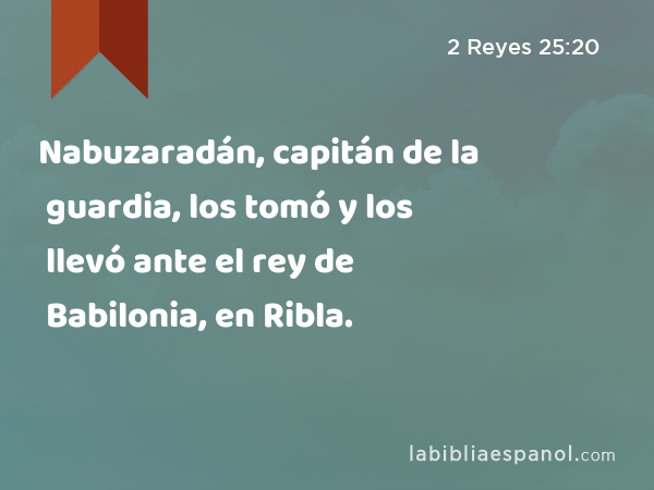 Nabuzaradán, capitán de la guardia, los tomó y los llevó ante el rey de Babilonia, en Ribla. - 2 Reyes 25:20