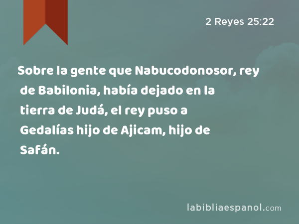 Sobre la gente que Nabucodonosor, rey de Babilonia, había dejado en la tierra de Judá, el rey puso a Gedalías hijo de Ajicam, hijo de Safán. - 2 Reyes 25:22