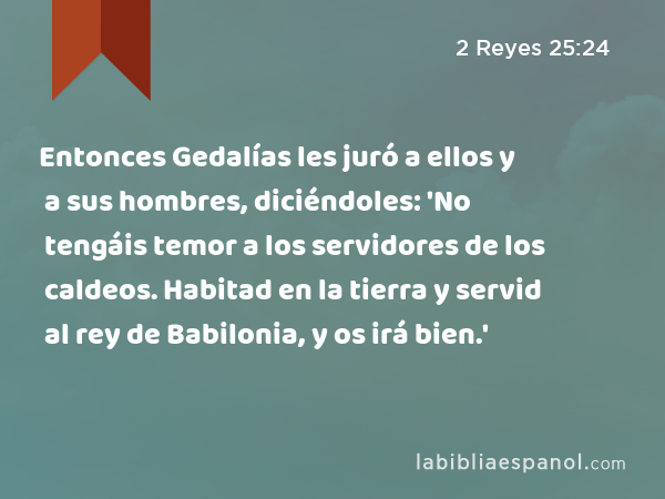Entonces Gedalías les juró a ellos y a sus hombres, diciéndoles: 'No tengáis temor a los servidores de los caldeos. Habitad en la tierra y servid al rey de Babilonia, y os irá bien.' - 2 Reyes 25:24