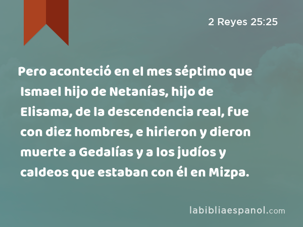 Pero aconteció en el mes séptimo que Ismael hijo de Netanías, hijo de Elisama, de la descendencia real, fue con diez hombres, e hirieron y dieron muerte a Gedalías y a los judíos y caldeos que estaban con él en Mizpa. - 2 Reyes 25:25