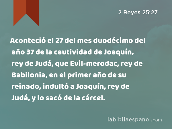 Aconteció el 27 del mes duodécimo del año 37 de la cautividad de Joaquín, rey de Judá, que Evil-merodac, rey de Babilonia, en el primer año de su reinado, indultó a Joaquín, rey de Judá, y lo sacó de la cárcel. - 2 Reyes 25:27