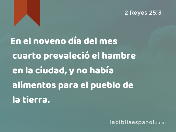 En el noveno día del mes cuarto prevaleció el hambre en la ciudad, y no había alimentos para el pueblo de la tierra. - 2 Reyes 25:3