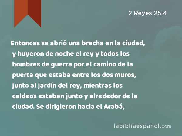 Entonces se abrió una brecha en la ciudad, y huyeron de noche el rey y todos los hombres de guerra por el camino de la puerta que estaba entre los dos muros, junto al jardín del rey, mientras los caldeos estaban junto y alrededor de la ciudad. Se dirigieron hacia el Arabá, - 2 Reyes 25:4