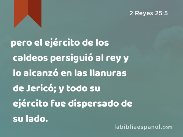 pero el ejército de los caldeos persiguió al rey y lo alcanzó en las llanuras de Jericó; y todo su ejército fue dispersado de su lado. - 2 Reyes 25:5