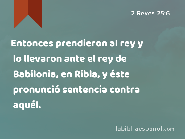 Entonces prendieron al rey y lo llevaron ante el rey de Babilonia, en Ribla, y éste pronunció sentencia contra aquél. - 2 Reyes 25:6