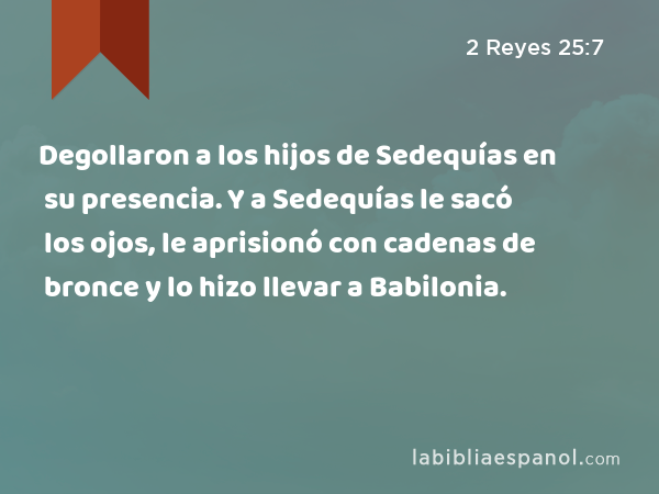 Degollaron a los hijos de Sedequías en su presencia. Y a Sedequías le sacó los ojos, le aprisionó con cadenas de bronce y lo hizo llevar a Babilonia. - 2 Reyes 25:7