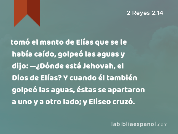 tomó el manto de Elías que se le había caído, golpeó las aguas y dijo: —¿Dónde está Jehovah, el Dios de Elías? Y cuando él también golpeó las aguas, éstas se apartaron a uno y a otro lado; y Eliseo cruzó. - 2 Reyes 2:14