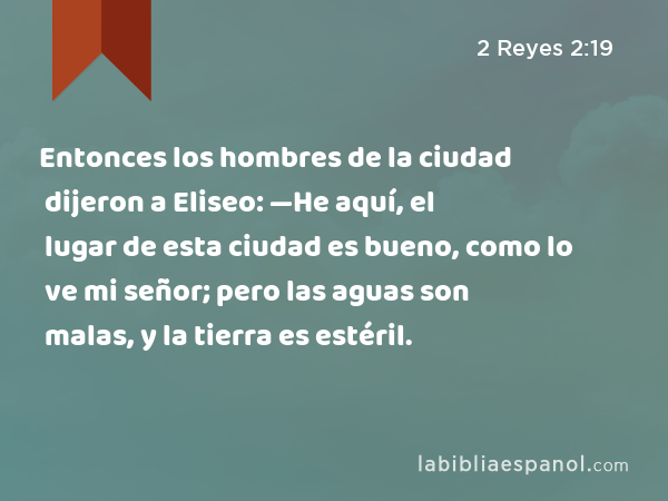 Entonces los hombres de la ciudad dijeron a Eliseo: —He aquí, el lugar de esta ciudad es bueno, como lo ve mi señor; pero las aguas son malas, y la tierra es estéril. - 2 Reyes 2:19