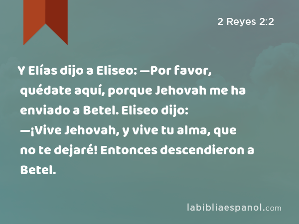 Y Elías dijo a Eliseo: —Por favor, quédate aquí, porque Jehovah me ha enviado a Betel. Eliseo dijo: —¡Vive Jehovah, y vive tu alma, que no te dejaré! Entonces descendieron a Betel. - 2 Reyes 2:2