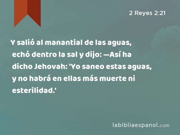 Y salió al manantial de las aguas, echó dentro la sal y dijo: —Así ha dicho Jehovah: 'Yo saneo estas aguas, y no habrá en ellas más muerte ni esterilidad.' - 2 Reyes 2:21