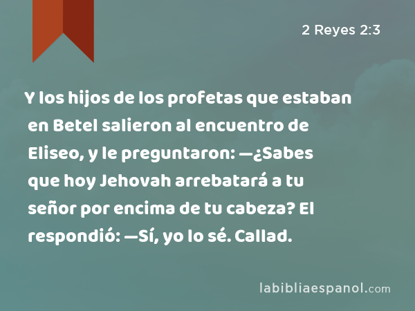 Y los hijos de los profetas que estaban en Betel salieron al encuentro de Eliseo, y le preguntaron: —¿Sabes que hoy Jehovah arrebatará a tu señor por encima de tu cabeza? El respondió: —Sí, yo lo sé. Callad. - 2 Reyes 2:3