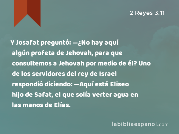 Y Josafat preguntó: —¿No hay aquí algún profeta de Jehovah, para que consultemos a Jehovah por medio de él? Uno de los servidores del rey de Israel respondió diciendo: —Aquí está Eliseo hijo de Safat, el que solía verter agua en las manos de Elías. - 2 Reyes 3:11