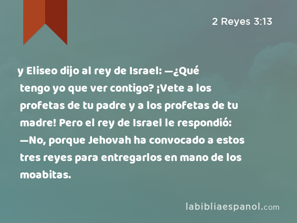 y Eliseo dijo al rey de Israel: —¿Qué tengo yo que ver contigo? ¡Vete a los profetas de tu padre y a los profetas de tu madre! Pero el rey de Israel le respondió: —No, porque Jehovah ha convocado a estos tres reyes para entregarlos en mano de los moabitas. - 2 Reyes 3:13