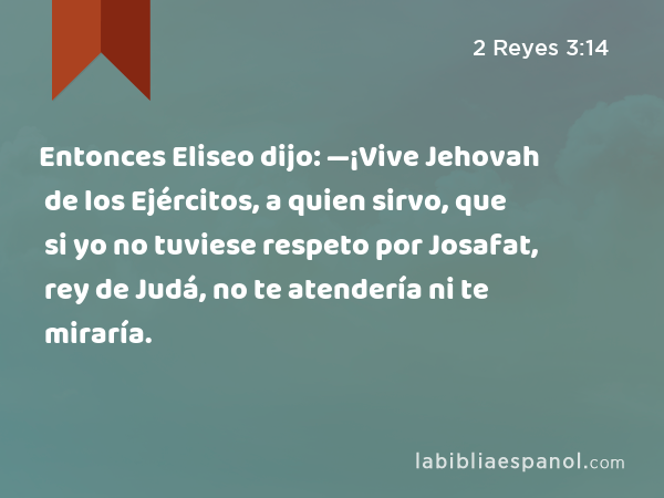 Entonces Eliseo dijo: —¡Vive Jehovah de los Ejércitos, a quien sirvo, que si yo no tuviese respeto por Josafat, rey de Judá, no te atendería ni te miraría. - 2 Reyes 3:14