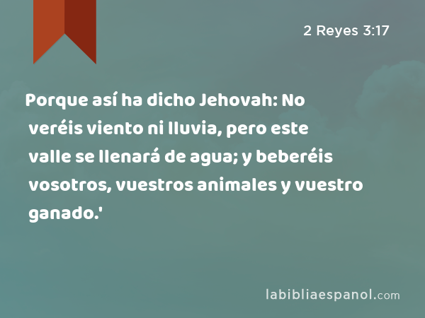 Porque así ha dicho Jehovah: No veréis viento ni lluvia, pero este valle se llenará de agua; y beberéis vosotros, vuestros animales y vuestro ganado.' - 2 Reyes 3:17