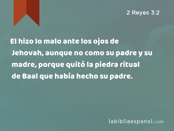 El hizo lo malo ante los ojos de Jehovah, aunque no como su padre y su madre, porque quitó la piedra ritual de Baal que había hecho su padre. - 2 Reyes 3:2