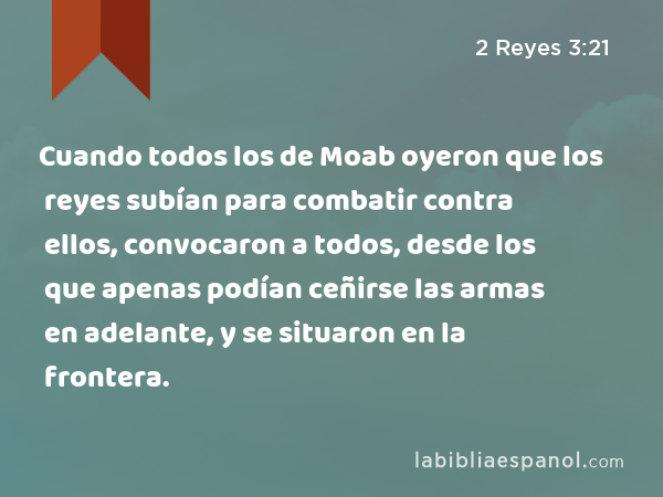 Cuando todos los de Moab oyeron que los reyes subían para combatir contra ellos, convocaron a todos, desde los que apenas podían ceñirse las armas en adelante, y se situaron en la frontera. - 2 Reyes 3:21