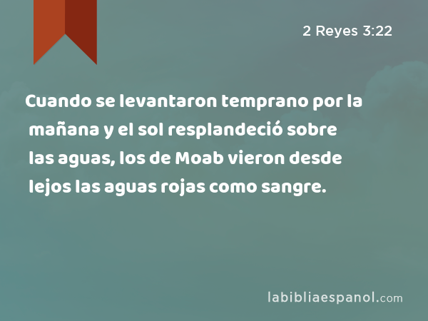 Cuando se levantaron temprano por la mañana y el sol resplandeció sobre las aguas, los de Moab vieron desde lejos las aguas rojas como sangre. - 2 Reyes 3:22