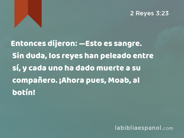 Entonces dijeron: —Esto es sangre. Sin duda, los reyes han peleado entre sí, y cada uno ha dado muerte a su compañero. ¡Ahora pues, Moab, al botín! - 2 Reyes 3:23