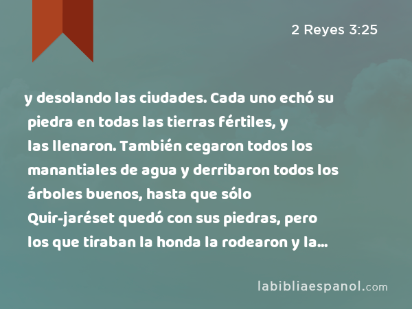 y desolando las ciudades. Cada uno echó su piedra en todas las tierras fértiles, y las llenaron. También cegaron todos los manantiales de agua y derribaron todos los árboles buenos, hasta que sólo Quir-jaréset quedó con sus piedras, pero los que tiraban la honda la rodearon y la atacaron. - 2 Reyes 3:25