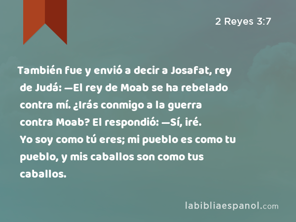 También fue y envió a decir a Josafat, rey de Judá: —El rey de Moab se ha rebelado contra mí. ¿Irás conmigo a la guerra contra Moab? El respondió: —Sí, iré. Yo soy como tú eres; mi pueblo es como tu pueblo, y mis caballos son como tus caballos. - 2 Reyes 3:7