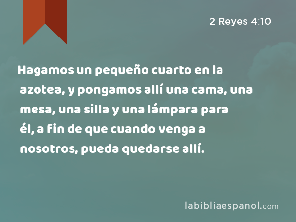 Hagamos un pequeño cuarto en la azotea, y pongamos allí una cama, una mesa, una silla y una lámpara para él, a fin de que cuando venga a nosotros, pueda quedarse allí. - 2 Reyes 4:10