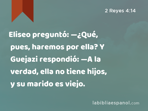 Eliseo preguntó: —¿Qué, pues, haremos por ella? Y Guejazi respondió: —A la verdad, ella no tiene hijos, y su marido es viejo. - 2 Reyes 4:14